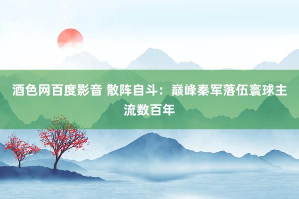 酒色网百度影音 散阵自斗：巅峰秦军落伍寰球主流数百年