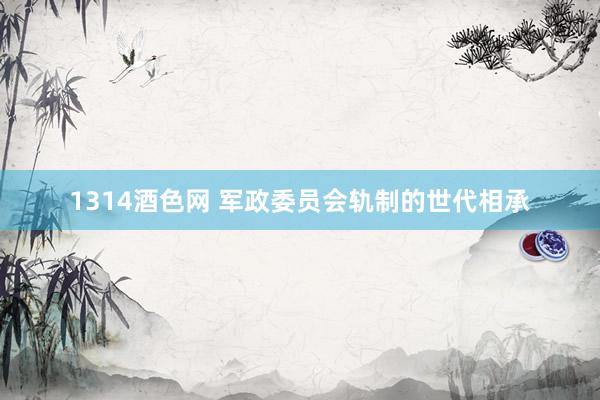 1314酒色网 军政委员会轨制的世代相承
