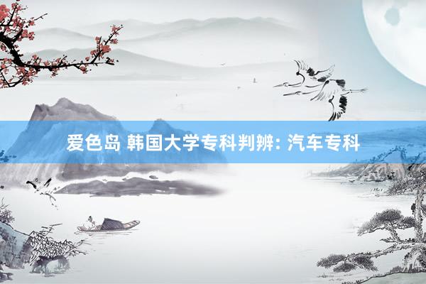 爱色岛 韩国大学专科判辨: 汽车专科