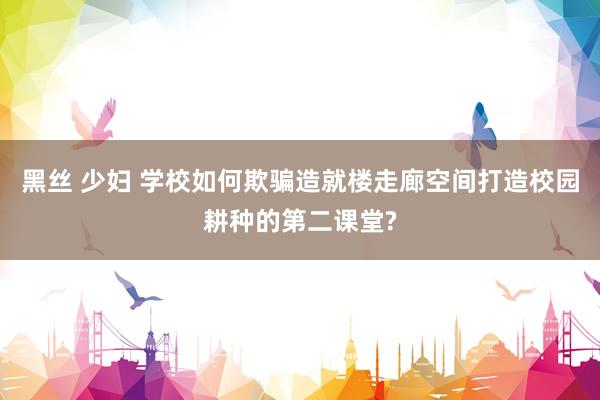 黑丝 少妇 学校如何欺骗造就楼走廊空间打造校园耕种的第二课堂?