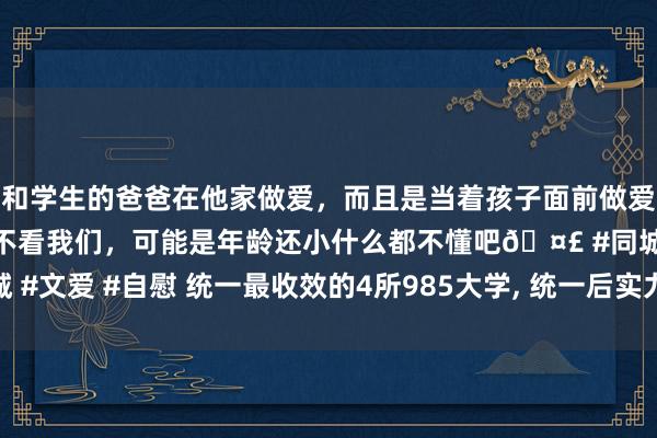 和学生的爸爸在他家做爱，而且是当着孩子面前做爱，太刺激了，孩子完全不看我们，可能是年龄还小什么都不懂吧🤣 #同城 #文爱 #自慰 统一最收效的4所985大学， 统一后实力暴增， 均闯进世界20强