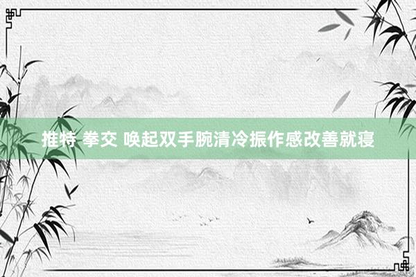 推特 拳交 唤起双手腕清冷振作感改善就寝