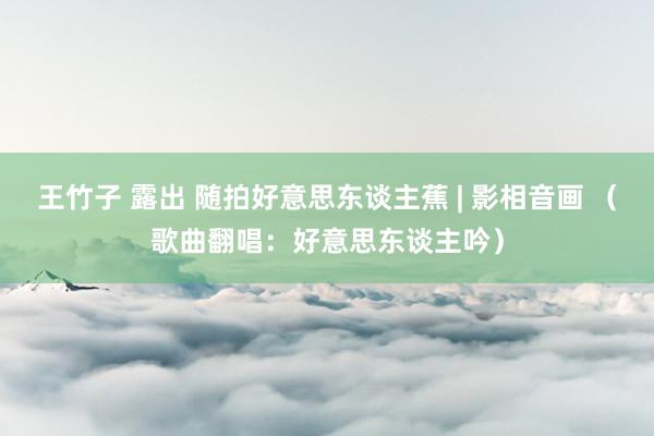 王竹子 露出 随拍好意思东谈主蕉 | 影相音画 （歌曲翻唱：好意思东谈主吟）