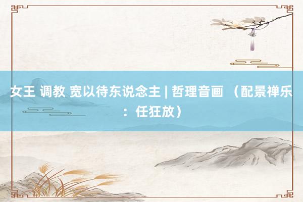 女王 调教 宽以待东说念主 | 哲理音画 （配景禅乐：任狂放）