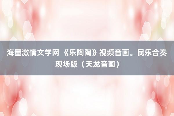海量激情文学网 《乐陶陶》视频音画。民乐合奏现场版（天龙音画）