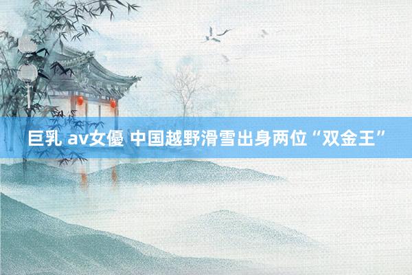 巨乳 av女優 中国越野滑雪出身两位“双金王”