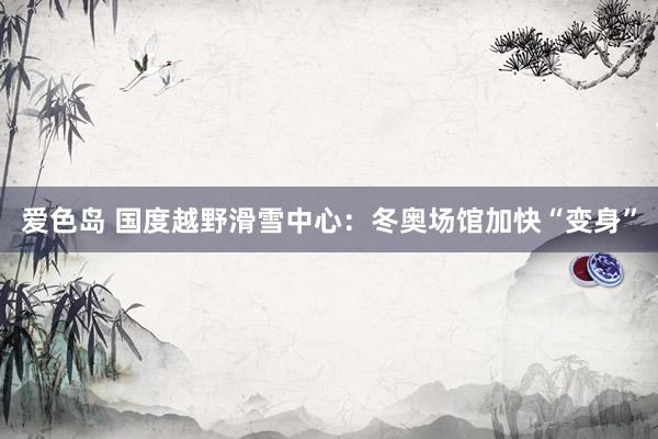 爱色岛 国度越野滑雪中心：冬奥场馆加快“变身”