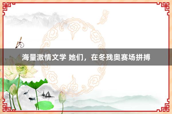 海量激情文学 她们，在冬残奥赛场拼搏