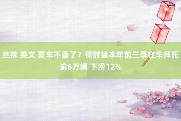 丝袜 英文 豪车不香了？保时捷本年前三季在华拜托逾6万辆 下滑12%