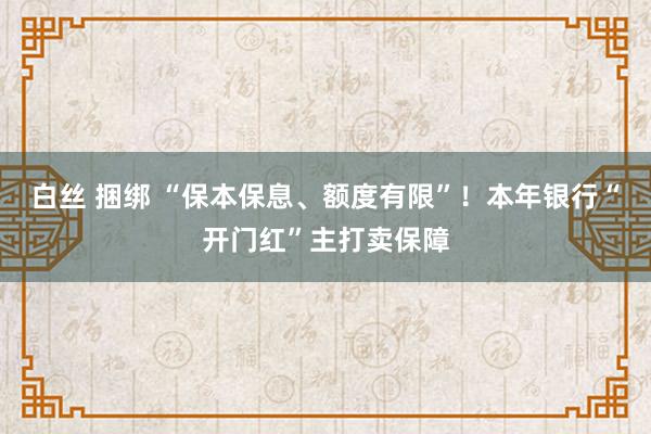 白丝 捆绑 “保本保息、额度有限”！本年银行“开门红”主打卖保障