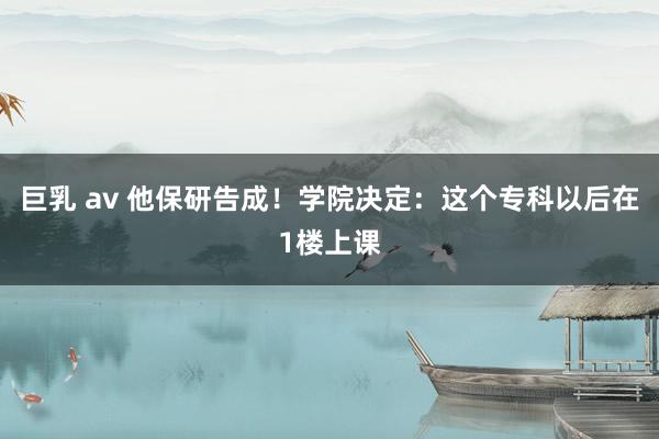 巨乳 av 他保研告成！学院决定：这个专科以后在1楼上课