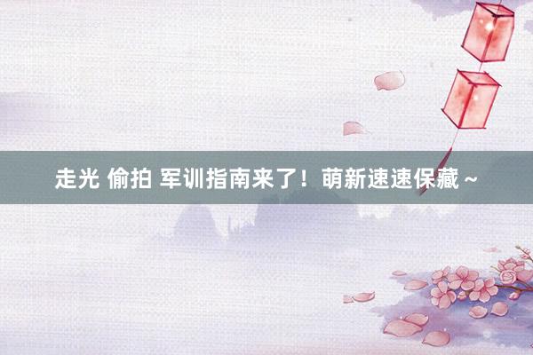 走光 偷拍 军训指南来了!萌新速速保藏~