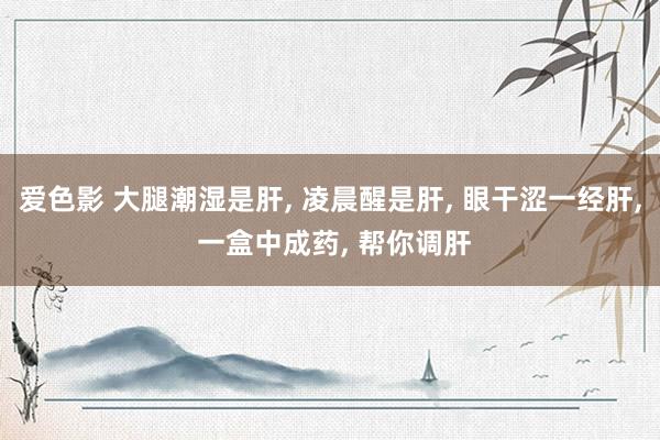 爱色影 大腿潮湿是肝， 凌晨醒是肝， 眼干涩一经肝， 一盒中成药， 帮你调肝