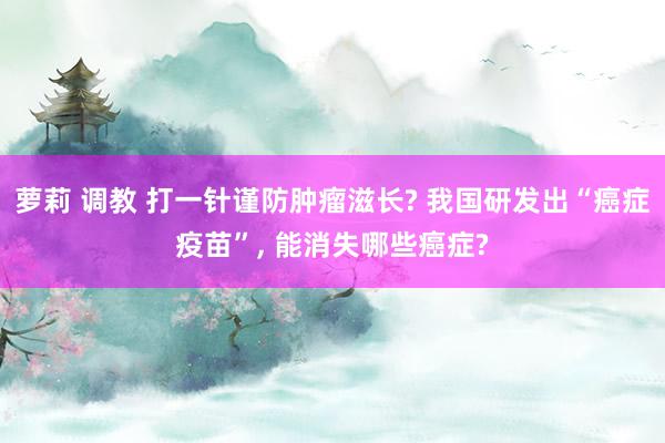 萝莉 调教 打一针谨防肿瘤滋长? 我国研发出“癌症疫苗”， 能消失哪些癌症?