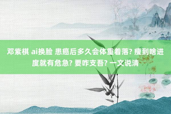 邓紫棋 ai换脸 患癌后多久会体重着落? 瘦到啥进度就有危急? 要咋支吾? 一文说清