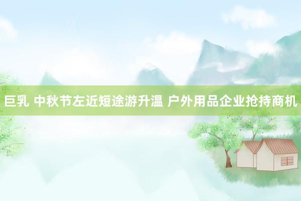巨乳 中秋节左近短途游升温 户外用品企业抢持商机