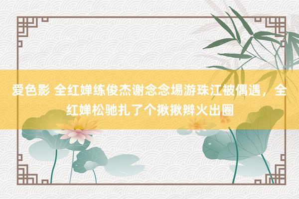 爱色影 全红婵练俊杰谢念念埸游珠江被偶遇，全红婵松驰扎了个揪揪辫火出圈