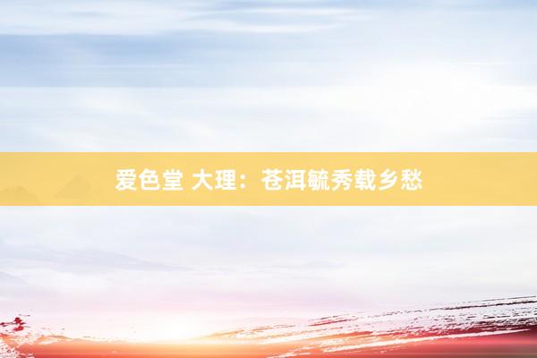 爱色堂 大理：苍洱毓秀载乡愁