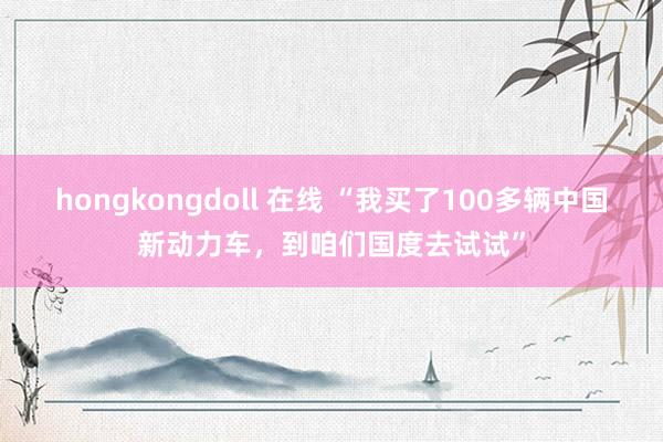 hongkongdoll 在线 “我买了100多辆中国新动力车，到咱们国度去试试”