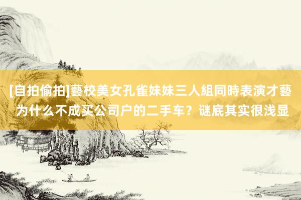 [自拍偷拍]藝校美女孔雀妹妹三人組同時表演才藝 为什么不成买公司户的二手车？谜底其实很浅显