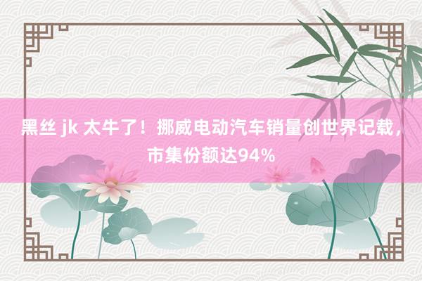 黑丝 jk 太牛了！挪威电动汽车销量创世界记载，市集份额达94%
