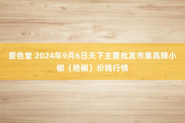 爱色堂 2024年9月6日天下主要批发市集高辣小椒（艳椒）价钱行情