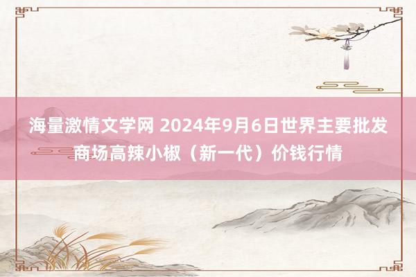 海量激情文学网 2024年9月6日世界主要批发商场高辣小椒（新一代）价钱行情