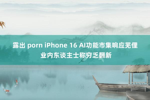露出 porn iPhone 16 AI功能市集响应芜俚 业内东谈主士称穷乏翻新