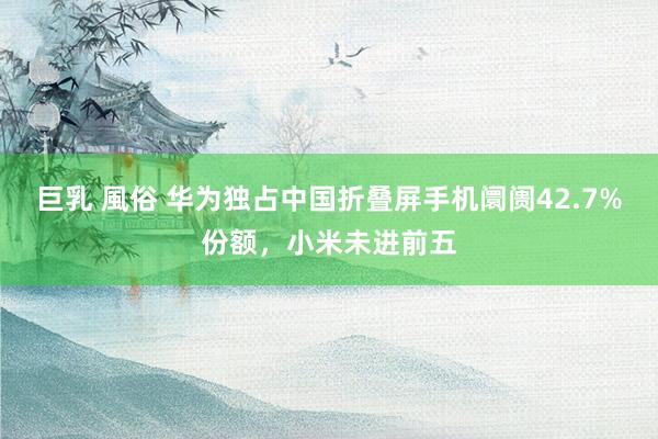 巨乳 風俗 华为独占中国折叠屏手机阛阓42.7%份额，小米未进前五