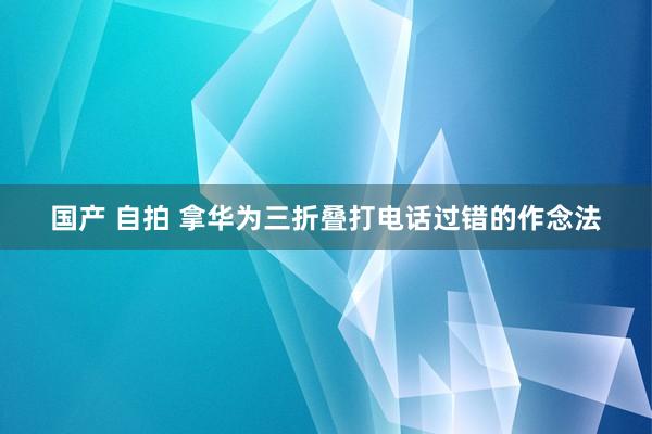 国产 自拍 拿华为三折叠打电话过错的作念法