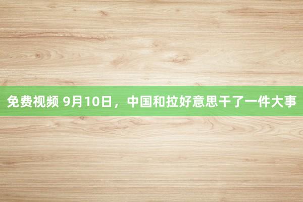 免费视频 9月10日，中国和拉好意思干了一件大事