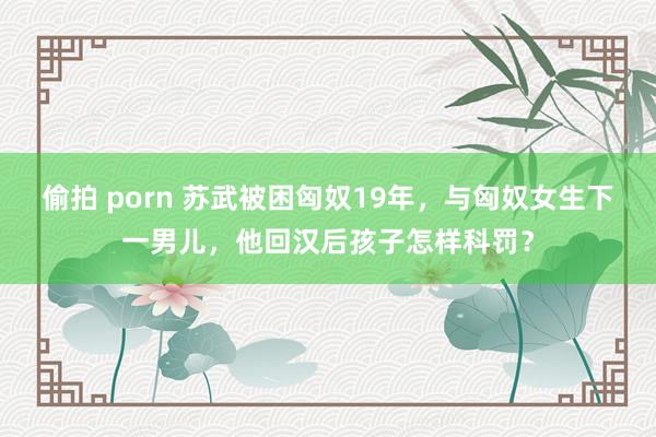 偷拍 porn 苏武被困匈奴19年，与匈奴女生下一男儿，他回汉后孩子怎样科罚？