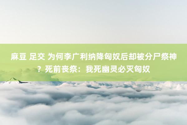 麻豆 足交 为何李广利纳降匈奴后却被分尸祭神？死前丧祭：我死幽灵必灭匈奴