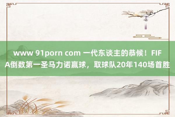 www 91porn com 一代东谈主的恭候！FIFA倒数第一圣马力诺赢球，取球队20年140场首胜