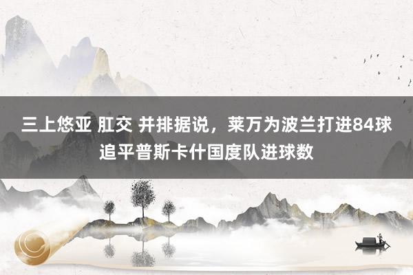 三上悠亚 肛交 并排据说，莱万为波兰打进84球追平普斯卡什国度队进球数