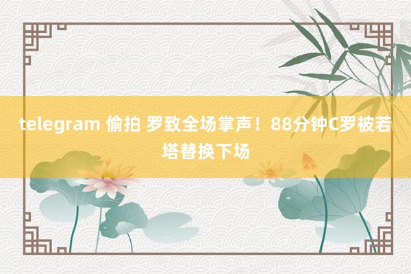 telegram 偷拍 罗致全场掌声！88分钟C罗被若塔替换下场
