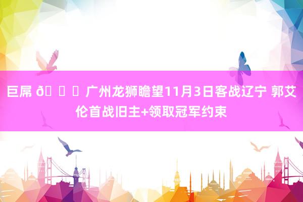 巨屌 👀广州龙狮瞻望11月3日客战辽宁 郭艾伦首战旧主+领取冠军约束