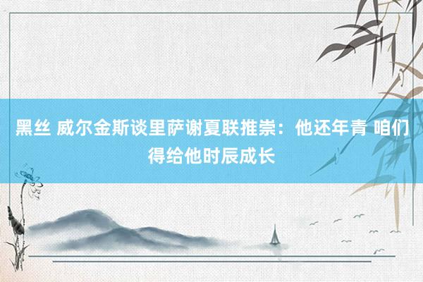 黑丝 威尔金斯谈里萨谢夏联推崇：他还年青 咱们得给他时辰成长