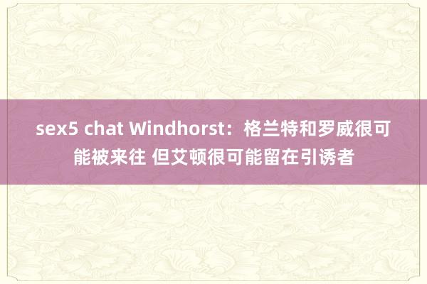 sex5 chat Windhorst：格兰特和罗威很可能被来往 但艾顿很可能留在引诱者