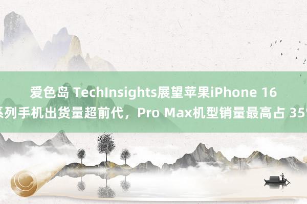 爱色岛 TechInsights展望苹果iPhone 16系列手机出货量超前代，Pro Max机型销量最高占 35%