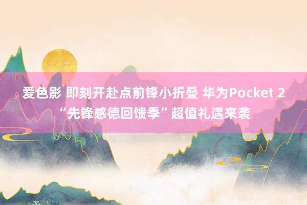 爱色影 即刻开赴点前锋小折叠 华为Pocket 2“先锋感德回馈季”超值礼遇来袭
