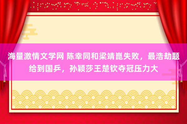 海量激情文学网 陈幸同和梁靖崑失败，最浩劫题给到国乒，孙颖莎王楚钦夺冠压力大