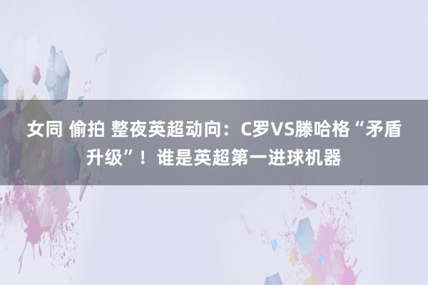 女同 偷拍 整夜英超动向：C罗VS滕哈格“矛盾升级”！谁是英超第一进球机器