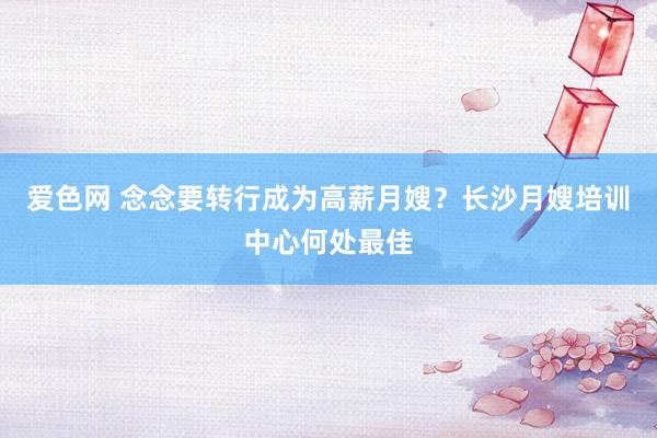 爱色网 念念要转行成为高薪月嫂？长沙月嫂培训中心何处最佳