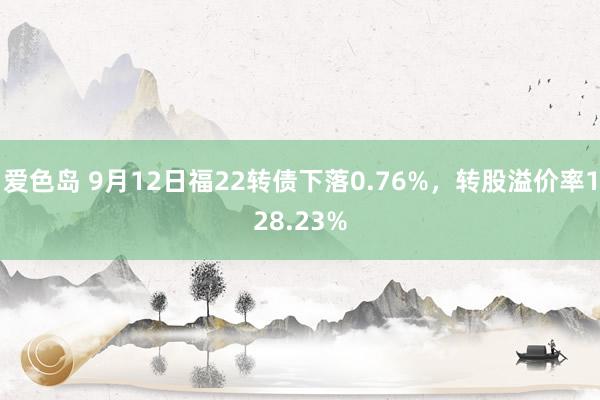 爱色岛 9月12日福22转债下落0.76%，转股溢价率128.23%