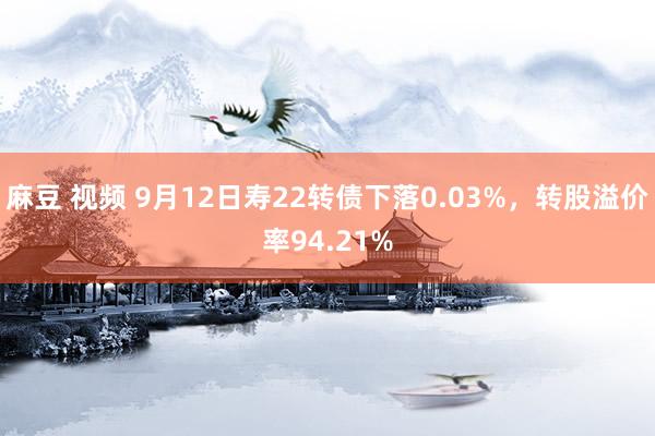 麻豆 视频 9月12日寿22转债下落0.03%,转股溢价率94.21%
