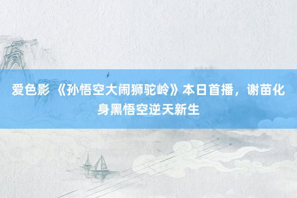 爱色影 《孙悟空大闹狮驼岭》本日首播，谢苗化身黑悟空逆天新生