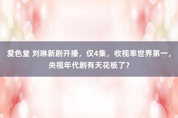 爱色堂 刘琳新剧开播，仅4集，收视率世界第一，央视年代剧有天花板了？