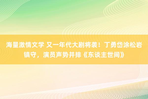 海量激情文学 又一年代大剧将袭！丁勇岱涂松岩镇守，演员声势并排《东谈主世间》