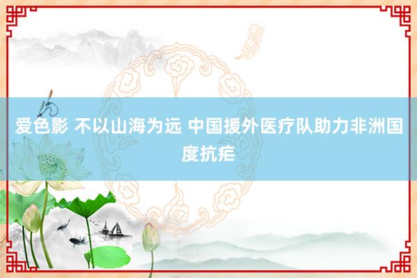 爱色影 不以山海为远 中国援外医疗队助力非洲国度抗疟